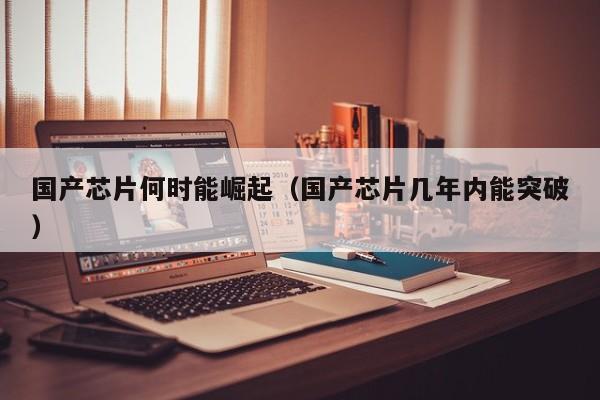 国产芯片何时能崛起（国产芯片几年内能突破）